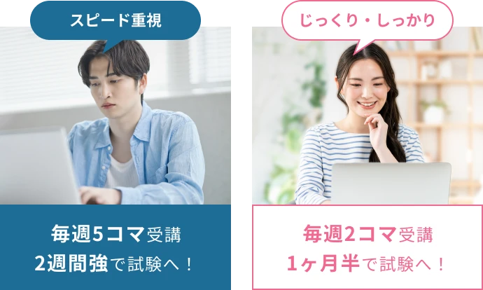 スピード重視 毎週5コマ受講 2週間強で試験へ！ じっくり・しっかり 毎週2コマ受講 1ヶ月半で試験へ！