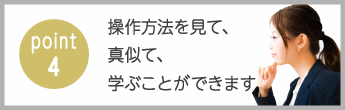 point4　操作方法を見て、真似て、学ぶことができます